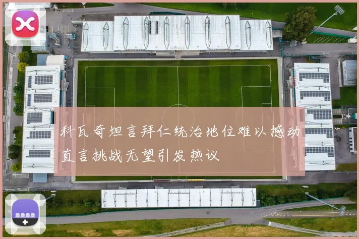 科瓦奇坦言拜仁统治地位难以撼动直言挑战无望引发热议