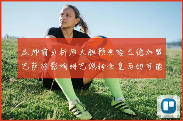 瓜帅前分析师大胆预测哈兰德加盟巴萨将影响姆巴佩转会皇马的可能性