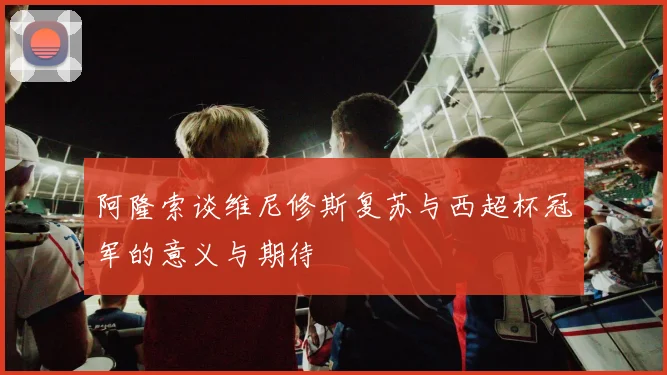 阿隆索谈维尼修斯复苏与西超杯冠军的意义与期待