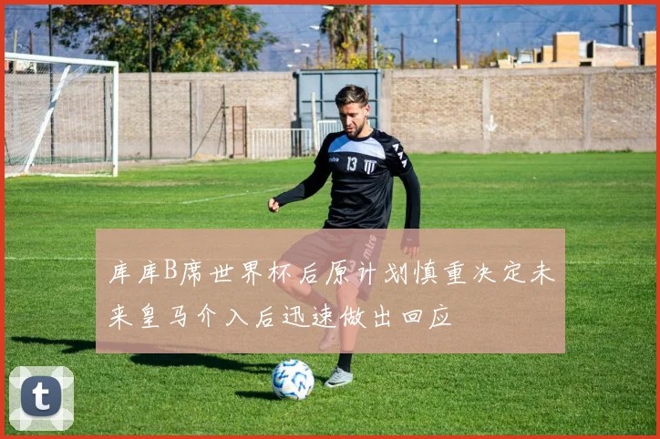 库库B席世界杯后原计划慎重决定未来皇马介入后迅速做出回应