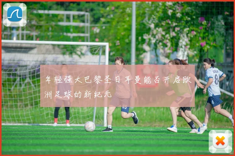 年轻强大巴黎圣日耳曼能否开启欧洲足球的新纪元