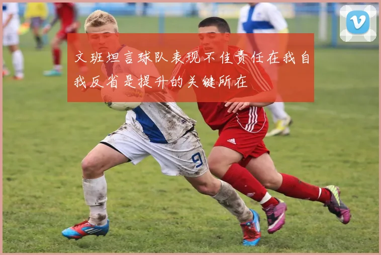 文班坦言球队表现不佳责任在我自我反省是提升的关键所在