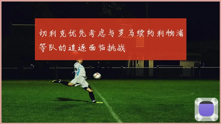 切利克优先考虑与罗马续约利物浦等队的追逐面临挑战