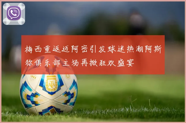 梅西重返迈阿密引发球迷热潮阿斯称俱乐部主场再掀狂欢盛宴