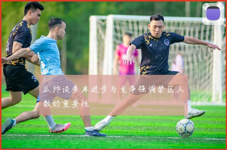 瓜帅谈多库进步与竞争强调禁区人数的重要性