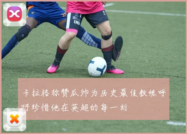 卡拉格称赞瓜帅为历史最佳教练呼吁珍惜他在英超的每一刻