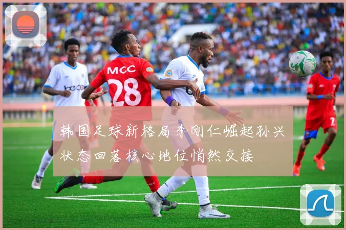 韩国足球新格局李刚仁崛起孙兴慜状态回落核心地位悄然交接