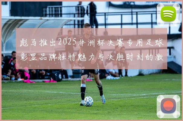 彪马推出2025非洲杯决赛专用足球彰显品牌独特魅力与决胜时刻的激情