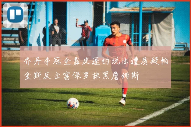 乔丹夺冠全靠皮蓬的说法遭质疑帕金斯反击富保罗抹黑詹姆斯