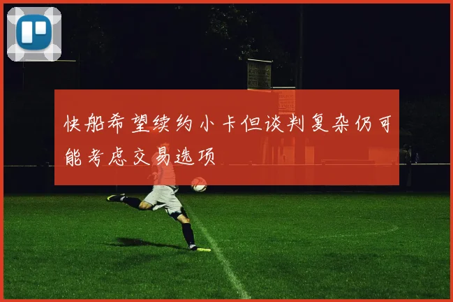 快船希望续约小卡但谈判复杂仍可能考虑交易选项