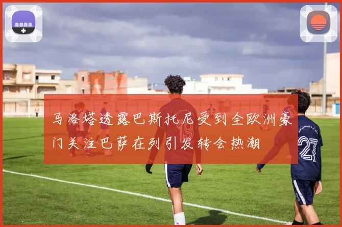 马洛塔透露巴斯托尼受到全欧洲豪门关注巴萨在列引发转会热潮