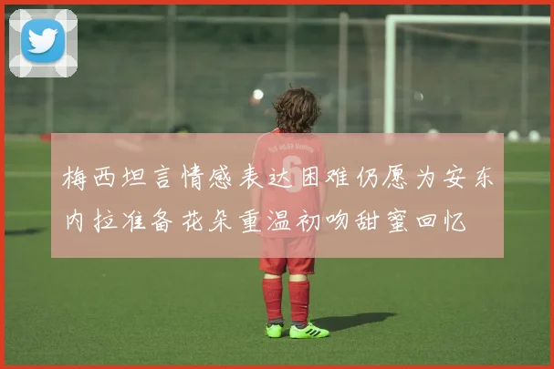 梅西坦言情感表达困难仍愿为安东内拉准备花朵重温初吻甜蜜回忆