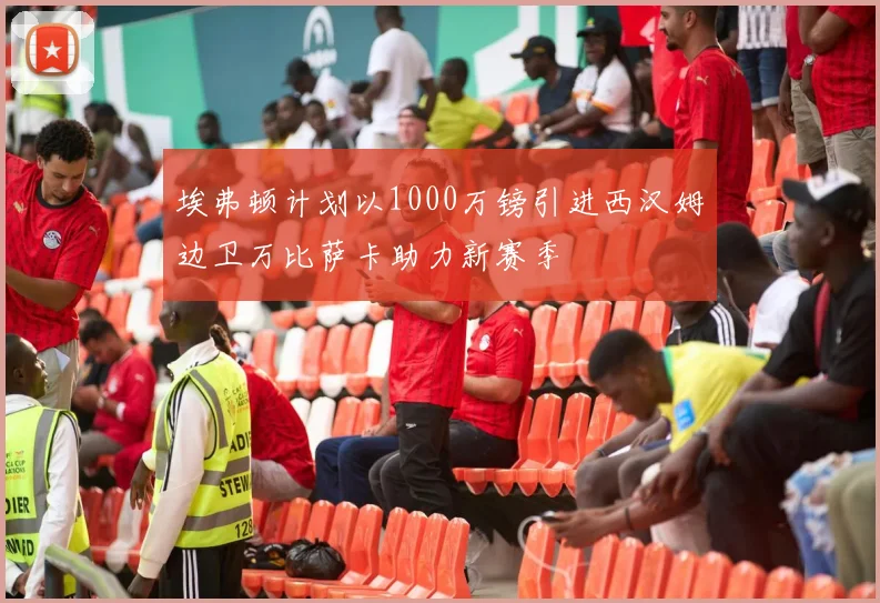 埃弗顿计划以1000万镑引进西汉姆边卫万比萨卡助力新赛季