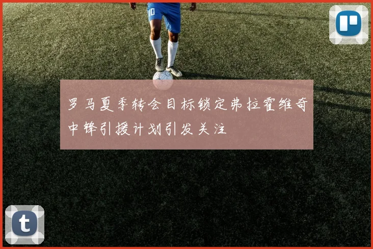 罗马夏季转会目标锁定弗拉霍维奇中锋引援计划引发关注
