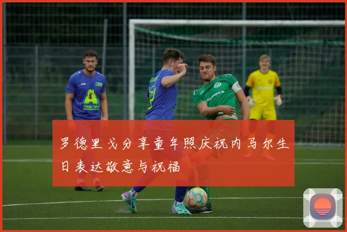 罗德里戈分享童年照庆祝内马尔生日表达敬意与祝福