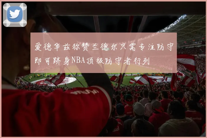 爱德华兹称赞兰德尔只需专注防守即可跻身NBA顶级防守者行列