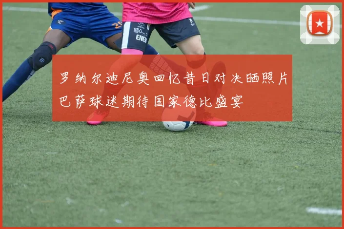 罗纳尔迪尼奥回忆昔日对决晒照片巴萨球迷期待国家德比盛宴