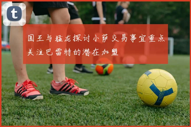 国王与猛龙探讨小萨交易事宜重点关注巴雷特的潜在加盟