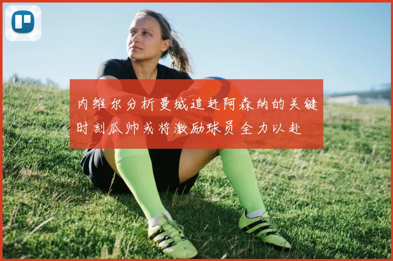 内维尔分析曼城追赶阿森纳的关键时刻瓜帅或将激励球员全力以赴
