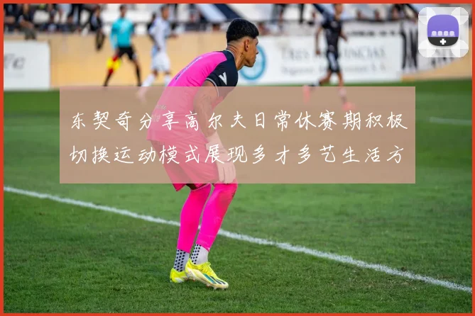 东契奇分享高尔夫日常休赛期积极切换运动模式展现多才多艺生活方式