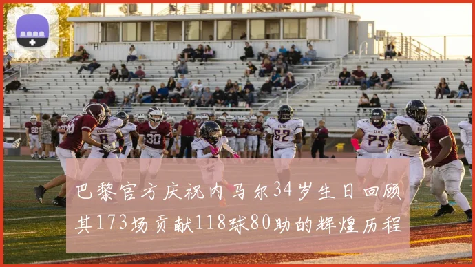巴黎官方庆祝内马尔34岁生日回顾其173场贡献118球80助的辉煌历程