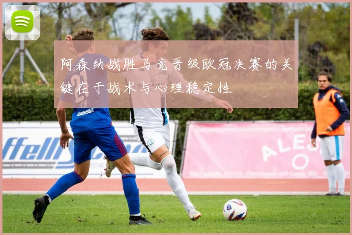 阿森纳战胜马竞晋级欧冠决赛的关键在于战术与心理稳定性