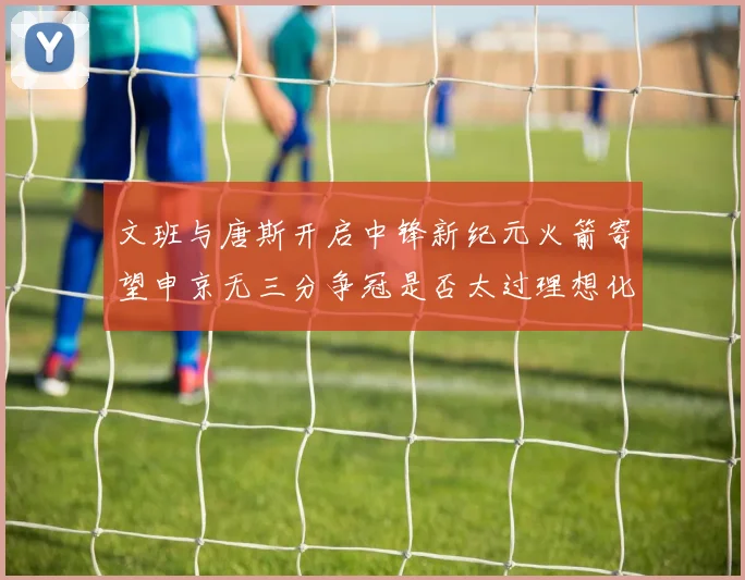 文班与唐斯开启中锋新纪元火箭寄望申京无三分争冠是否太过理想化