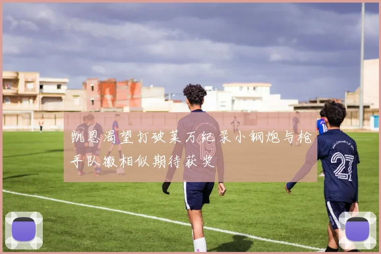 凯恩渴望打破莱万纪录小钢炮与枪手队徽相似期待获奖